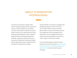 © 2017 Euromonitor International 29
Euromonitor International is a global market
research company providing statistics, analysis and
reports, as well as breaking news on industries,
economies and consumers worldwide. We connect
market research to your company goals and annual
planning by analysing market context, competitor
insight and future trends impacting businesses
worldwide. Companies around the world rely on
Euromonitor International to develop and expand
business opportunities, answer complex questions
and influence strategic decision-making.
The Macro Model is an interactive and highly visual
dashboard that places the client in the driver’s
seat. The Macro Model can help your business
plan for shifts in economic environments, pressure
test strategic plans and track changing forecast
expectations over time, enabling your business to
examine risks and vulnerabilities of economies in
order to support critical decision-making.
For more detailed analysis around the economic
forecasts by country for this quarter, purchase the full
Global Economic Forecasts Report or Request a live
demonstration to learn more about the power
of Passport.
about euromonitor
international
 
