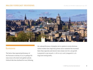 GLOBAL ECONOMIC FORECASTS Q3 2017
© 2017 Euromonitor International 8
major forecast revisions
the underperformance of populist anti-eu parties in recent elections.
Labour markets have improved, private sector sentiment has increased
faster than expected, and interest rates remain very low. gdp growth
is projected to stay around 1.7-1.8% in 2017-2018 (compared to 1.2%
long-term trend growth).
Eurozone
The better than expected performance of
the Eurozone economy in 2017 is perhaps the
main story in the short-term global outlook.
Political risks have declined for now, following
 