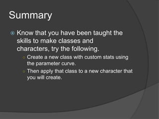 Summary
 Know that you have been taught the
skills to make classes and
characters, try the following.
○ Create a new class with custom stats using
the parameter curve.
○ Then apply that class to a new character that
you will create.
 