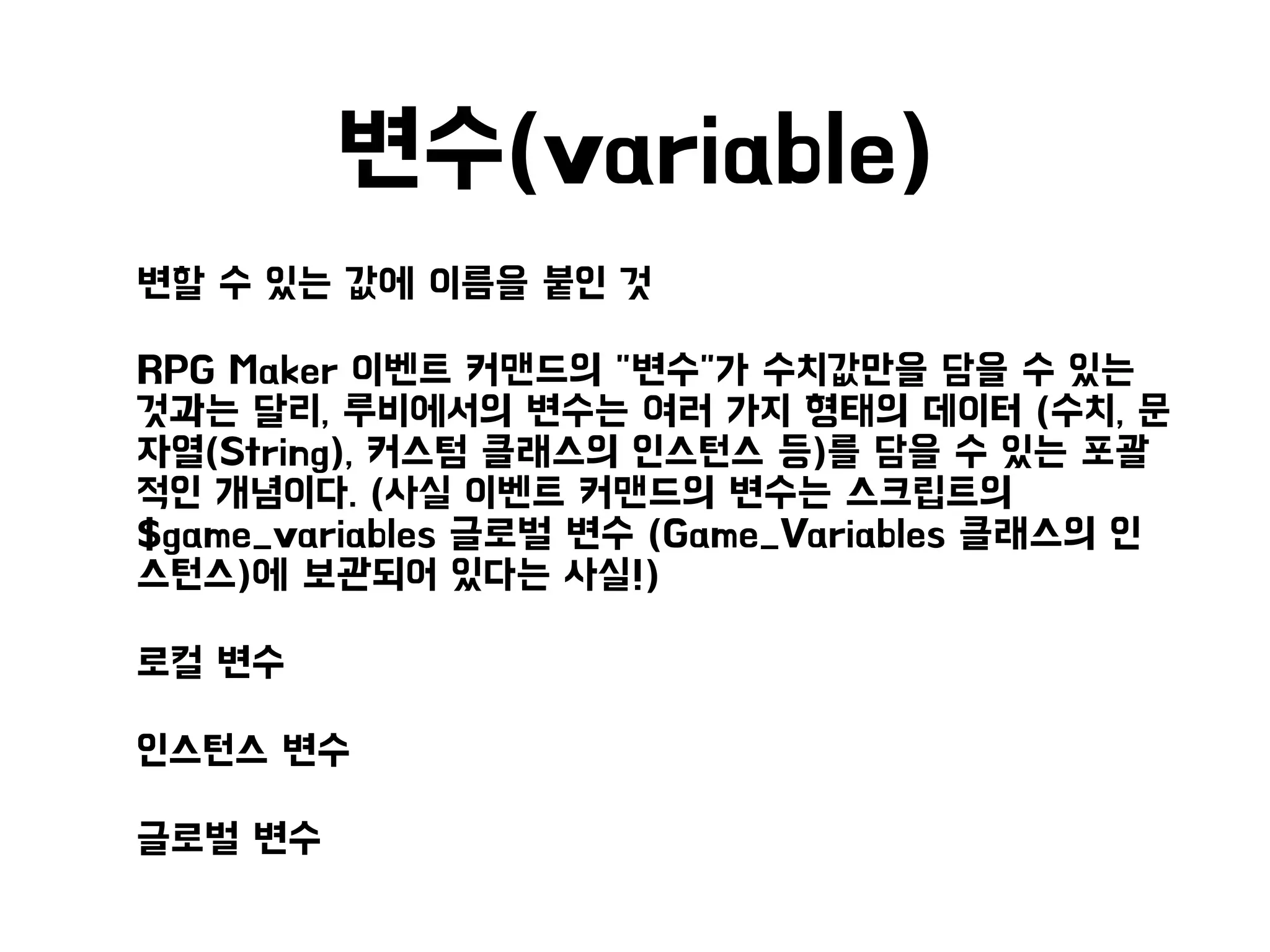 변수(variable)
• 변할 수 있는 값에 이름을 붙인 것
• RPG Maker 이벤트 커맨드의 "변수"가 수치값만을 담을 수 있는
것과는 달리, 루비에서의 변수는 여러 가지 형태의 데이터 (수치, 문
자열(String), 커스텀 클래스의 인스턴스 등)를 담을 수 있는 포괄
적인 개념이다. (사실 이벤트 커맨드의 변수는 스크립트의
$game_variables 글로벌 변수 (Game_Variables 클래스의 인
스턴스)에 보관되어 있다는 사실!)
• 로컬 변수
• 인스턴스 변수
• 글로벌 변수
 