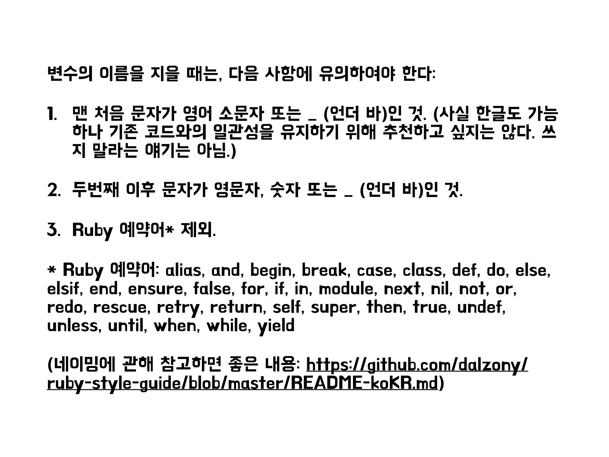 변수의 이름을 지을 때는, 다음 사항에 유의하여야 한다:
1. 맨 처음 문자가 영어 소문자 또는 _ (언더 바)인 것. (사실 한글도 가능
하나 기존 코드와의 일관성을 유지하기 위해 추천하고 싶지는 않다. 쓰
지 말라는 얘기는 아님.)
2. 두번째 이후 문자가 영문자, 숫자 또는 _ (언더 바)인 것.
3. Ruby 예약어* 제외.
* Ruby 예약어: alias, and, begin, break, case, class, def, do, else,
elsif, end, ensure, false, for, if, in, module, next, nil, not, or,
redo, rescue, retry, return, self, super, then, true, undef,
unless, until, when, while, yield
(네이밍에 관해 참고하면 좋은 내용: https://github.com/dalzony/
ruby-style-guide/blob/master/README-koKR.md)
 