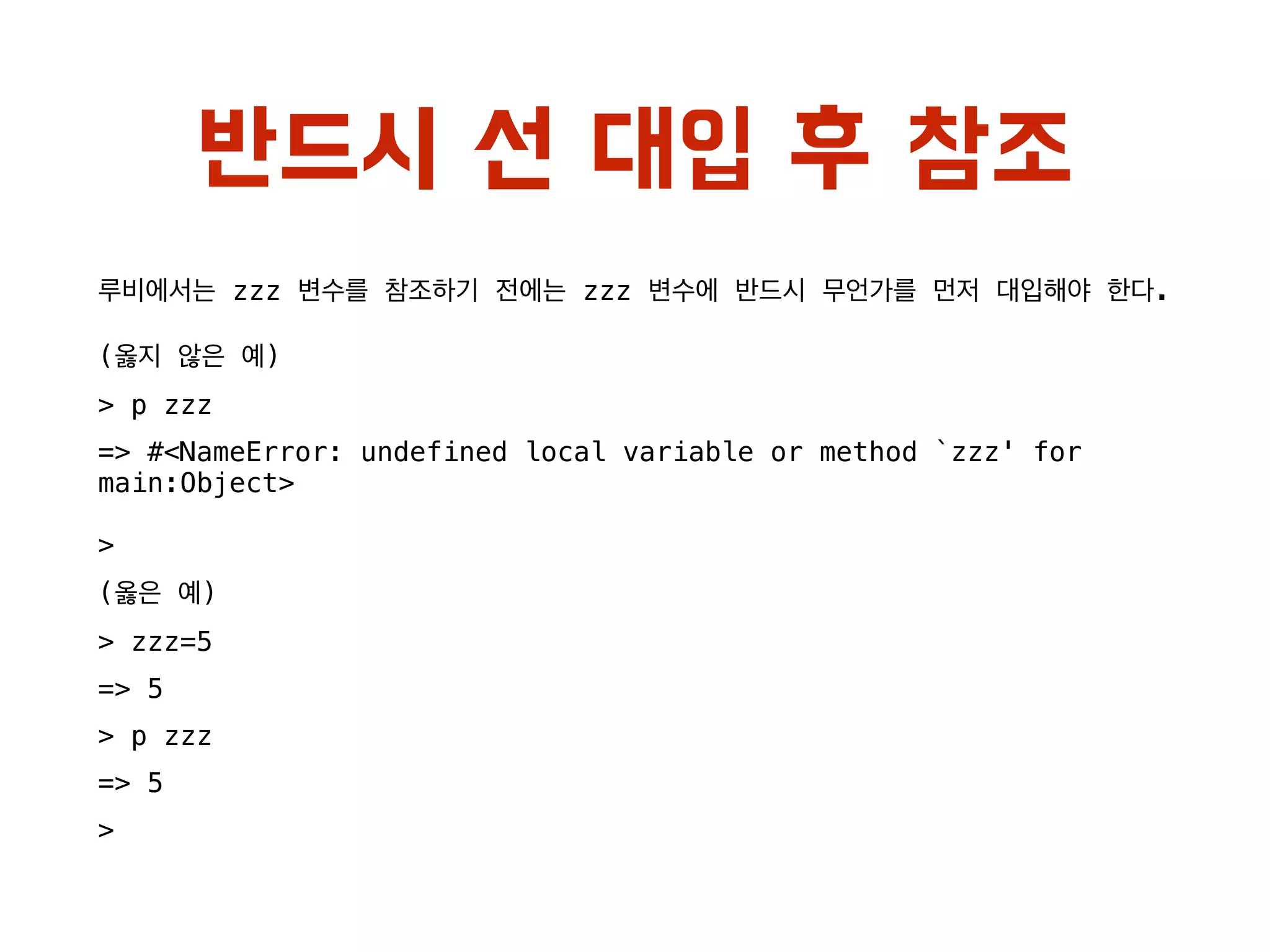 반드시 선 대입 후 참조
루비에서는 zzz 변수를 참조하기 전에는 zzz 변수에 반드시 무언가를 먼저 대입해야 한다.
(옳지 않은 예)
> p zzz
=> #<NameError: undefined local variable or method `zzz' for
main:Object>
>
(옳은 예)
> zzz=5
=> 5
> p zzz
=> 5
>
 