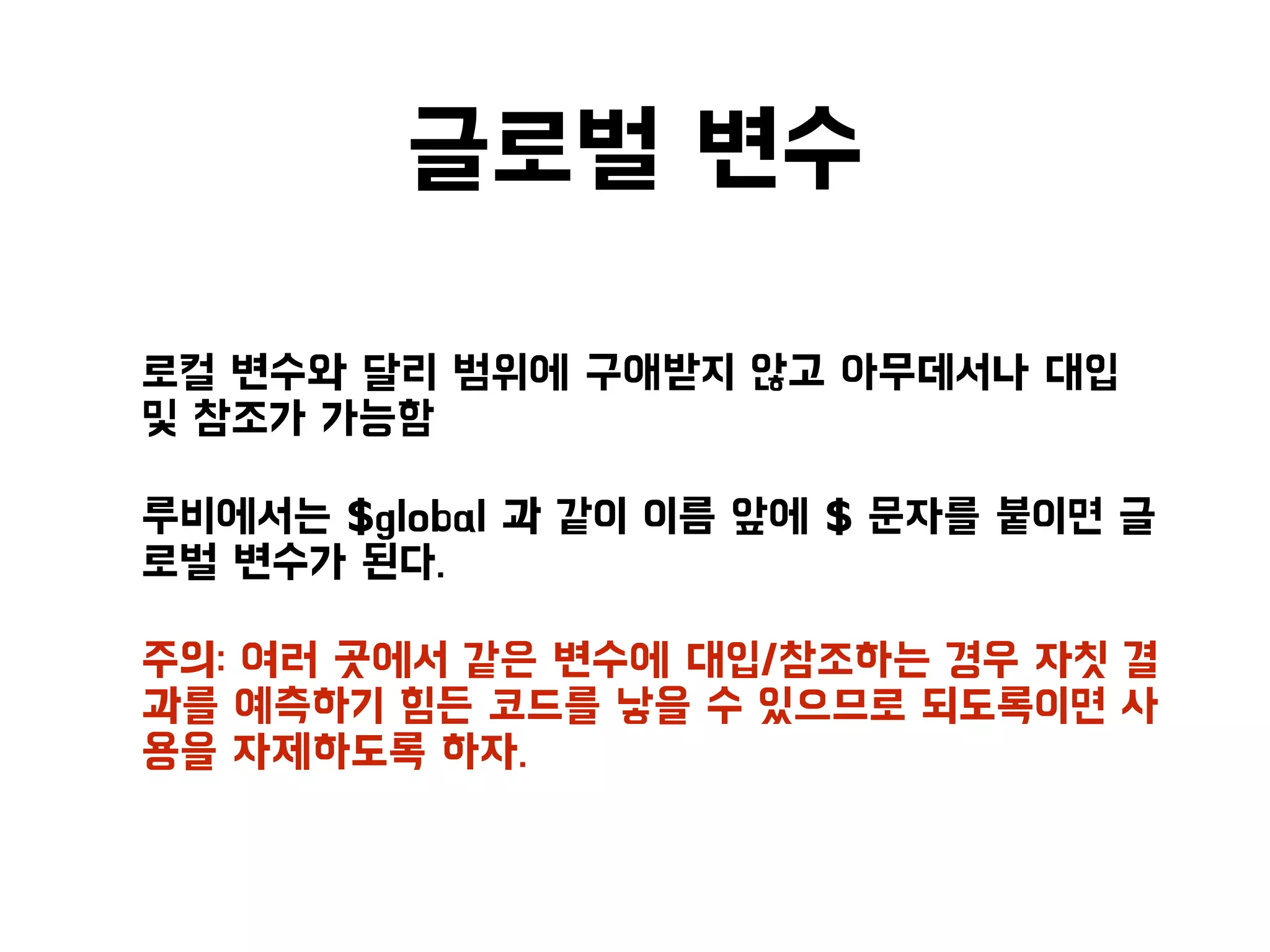 글로벌 변수
• 로컬 변수와 달리 범위에 구애받지 않고 아무데서나 대입
및 참조가 가능함
• 루비에서는 $global 과 같이 이름 앞에 $ 문자를 붙이면 글
로벌 변수가 된다.
• 주의: 여러 곳에서 같은 변수에 대입/참조하는 경우 자칫 결
과를 예측하기 힘든 코드를 낳을 수 있으므로 되도록이면 사
용을 자제하도록 하자.
 