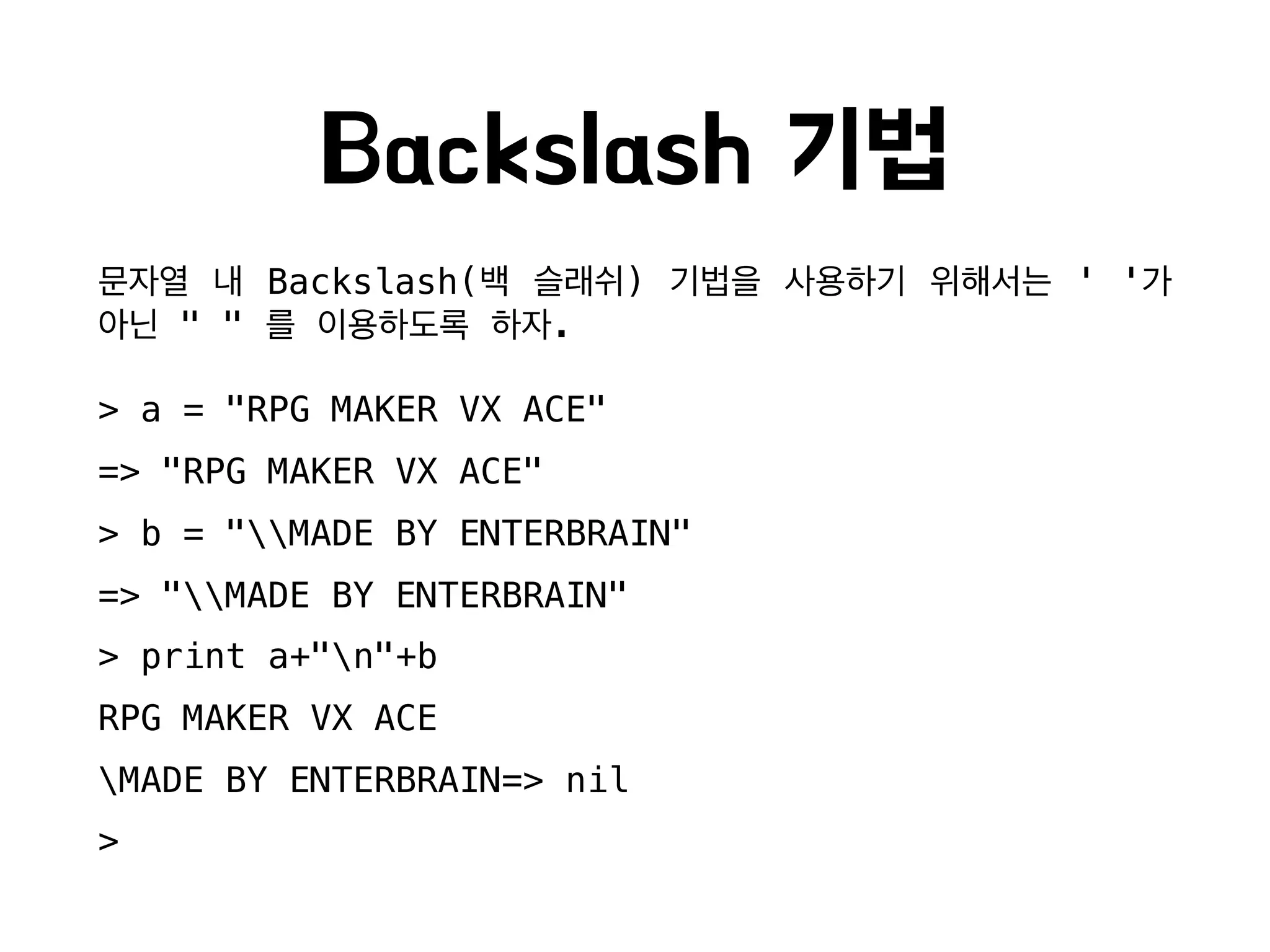Backslash 기법
문자열 내 Backslash(백 슬래쉬) 기법을 사용하기 위해서는 ' '가
아닌 " " 를 이용하도록 하자.
> a = "RPG MAKER VX ACE"
=> "RPG MAKER VX ACE"
> b = "MADE BY ENTERBRAIN"
=> "MADE BY ENTERBRAIN"
> print a+"n"+b
RPG MAKER VX ACE
MADE BY ENTERBRAIN=> nil
>
 