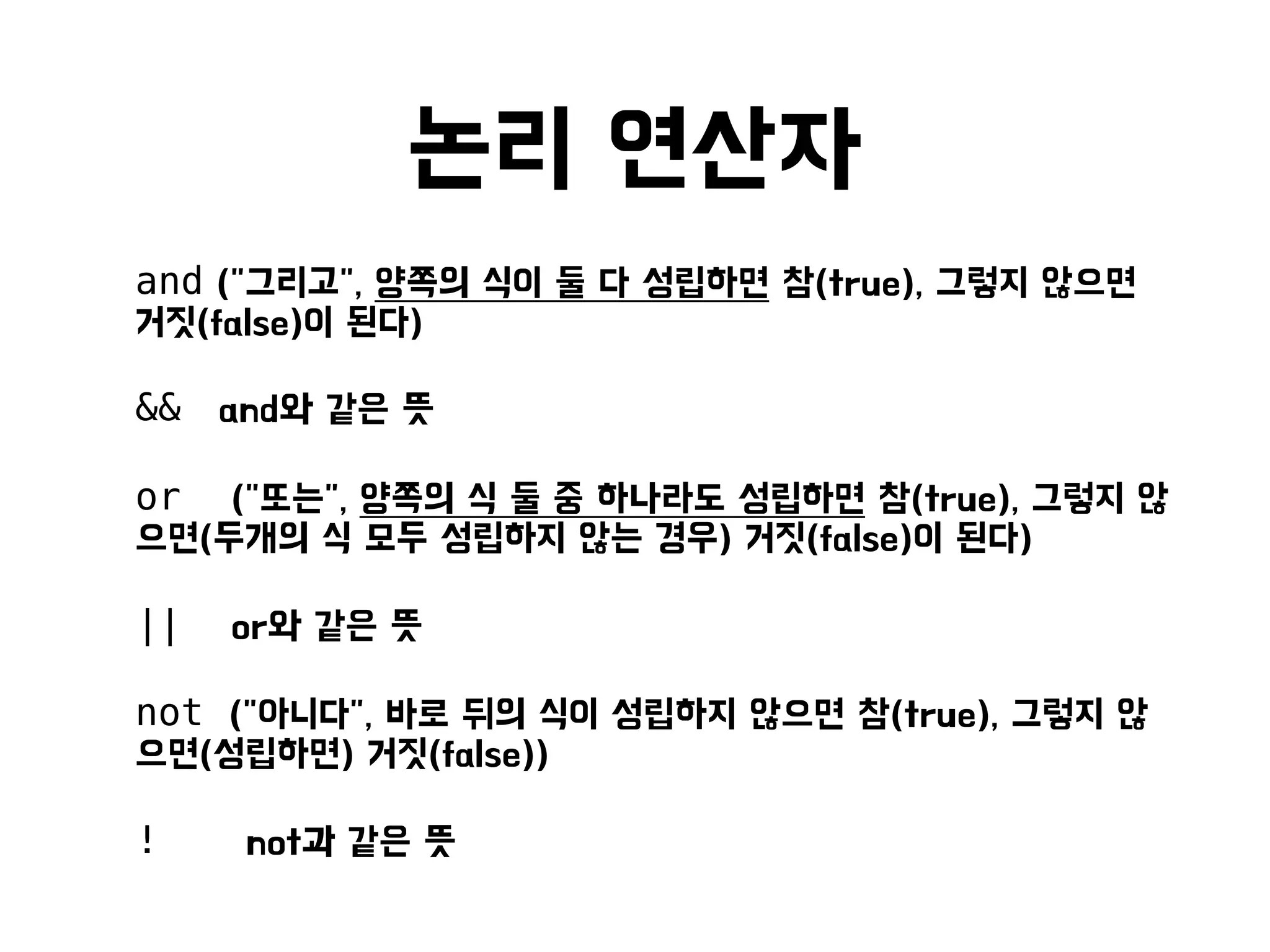 논리 연산자
• and ("그리고", 양쪽의 식이 둘 다 성립하면 참(true), 그렇지 않으면
거짓(false)이 된다)
• && and와 같은 뜻
• or ("또는", 양쪽의 식 둘 중 하나라도 성립하면 참(true), 그렇지 않
으면(두개의 식 모두 성립하지 않는 경우) 거짓(false)이 된다)
• || or와 같은 뜻
• not ("아니다", 바로 뒤의 식이 성립하지 않으면 참(true), 그렇지 않
으면(성립하면) 거짓(false))
• ! not과 같은 뜻
 