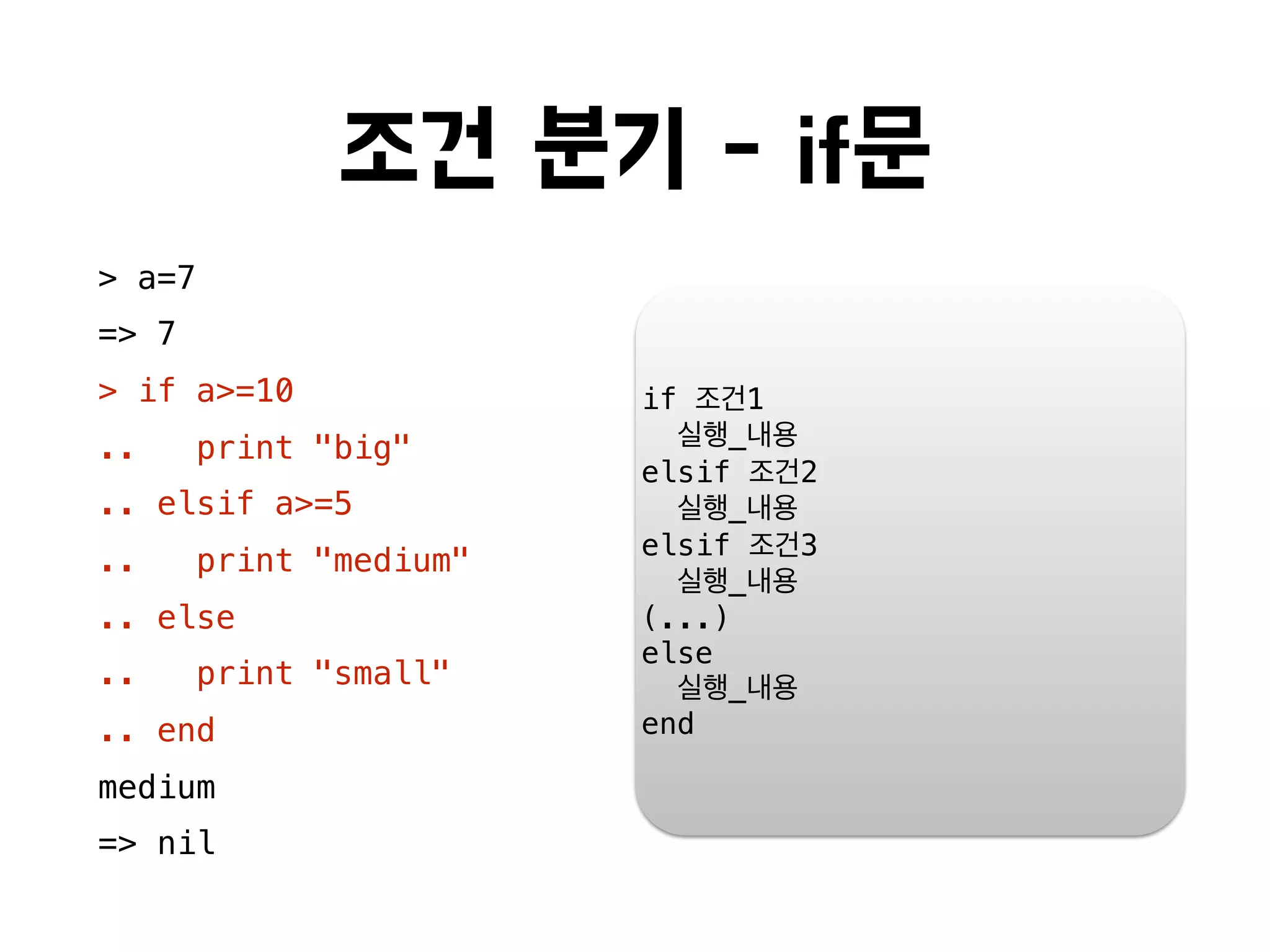 조건 분기 - if문
> a=7
=> 7
> if a>=10
.. print "big"
.. elsif a>=5
.. print "medium"
.. else
.. print "small"
.. end
medium
=> nil
if 조건1
실행_내용
elsif 조건2
실행_내용
elsif 조건3
실행_내용
(...)
else
실행_내용
end
 