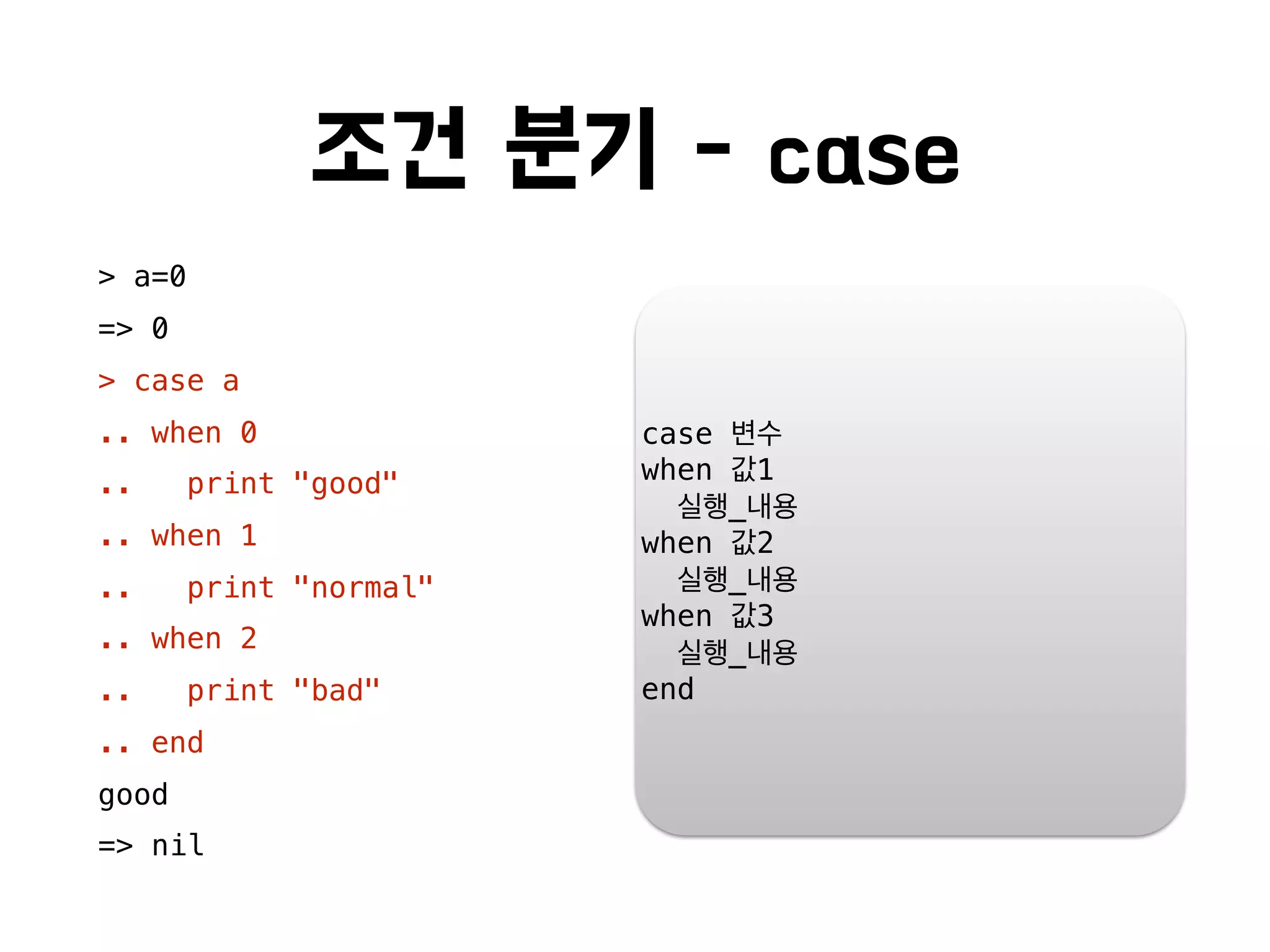 조건 분기 - case
> a=0
=> 0
> case a
.. when 0
.. print "good"
.. when 1
.. print "normal"
.. when 2
.. print "bad"
.. end
good
=> nil
case 변수
when 값1
실행_내용
when 값2
실행_내용
when 값3
실행_내용
end
 