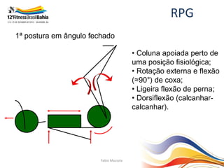 RPG
1ª postura em ângulo fechado

                                        • Coluna apoiada perto de
                                        uma posição fisiológica;
                                        • Rotação externa e flexão
                                        (≈90°) de coxa;
                                        • Ligeira flexão de perna;
                                        • Dorsiflexão (calcanhar-
                                        calcanhar).




                        Fabio Mazzola
 