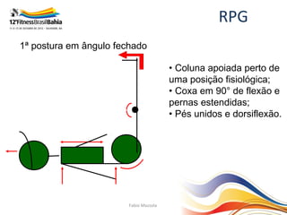 RPG
1ª postura em ângulo fechado

                                        • Coluna apoiada perto de
                                        uma posição fisiológica;
                                        • Coxa em 90° de flexão e
                                        pernas estendidas;
                                        • Pés unidos e dorsiflexão.




                        Fabio Mazzola
 