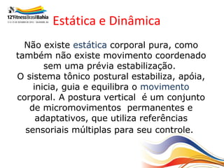 Estática e Dinâmica
  Não existe estática corporal pura, como
também não existe movimento coordenado
       sem uma prévia estabilização.
O sistema tônico postural estabiliza, apóia,
    inicia, guia e equilibra o movimento
corporal. A postura vertical é um conjunto
   de micromovimentos permanentes e
     adaptativos, que utiliza referências
  sensoriais múltiplas para seu controle.
 