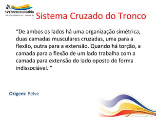 Sistema Cruzado do Tronco
   “De ambos os lados há uma organização simétrica,
   duas camadas musculares cruzadas, uma para a
   flexão, outra para a extensão. Quando há torção, a
   camada para a flexão de um lado trabalha com a
   camada para extensão do lado oposto de forma
   indissociável. “

Cada lado duas camadas: Superficial e Profunda
Origem: Pelve
Término: Ombro Oposto
 