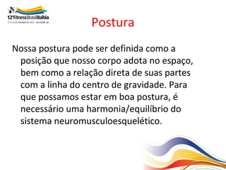 Postura
Nossa postura pode ser definida como a
 posição que nosso corpo adota no espaço,
 bem como a relação direta de suas partes
 com a linha do centro de gravidade. Para
 que possamos estar em boa postura, é
 necessário uma harmonia/equilíbrio do
 sistema neuromusculoesquelético.
 