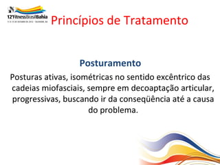 Princípios de Tratamento


                  Posturamento
Posturas ativas, isométricas no sentido excêntrico das
cadeias miofasciais, sempre em decoaptação articular,
progressivas, buscando ir da conseqüência até a causa
                     do problema.
 