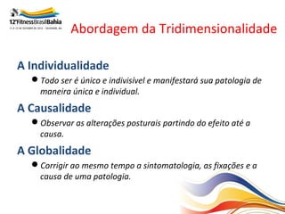 Abordagem da Tridimensionalidade

A Individualidade
  Todo ser é único e indivisível e manifestará sua patologia de
   maneira única e individual.
A Causalidade
  Observar as alterações posturais partindo do efeito até a
   causa.
A Globalidade
  Corrigir ao mesmo tempo a sintomatologia, as fixações e a
   causa de uma patologia.
 