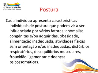 Postura
Cada indivíduo apresenta características
  individuais de postura que podem vir a ser
  influenciada por vários fatores: anomalias
  congênitas e/ou adquiridas, obesidade,
  alimentação inadequada, atividades físicas
  sem orientação e/ou inadequadas, distúrbios
  respiratórios, desequilíbrios musculares,
  frouxidão ligamentar e doenças
  psicossomáticas.
 