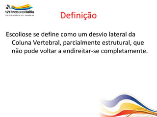 Definição
Escoliose se define como um desvio lateral da
  Coluna Vertebral, parcialmente estrutural, que
  não pode voltar a endireitar-se completamente.
 