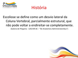 História
Escoliose se define como um desvio lateral da
  Coluna Vertebral, parcialmente estrutural, que
  não pode voltar a endireitar-se completamente.
     (Galeno de Pérgamo - 129/199 dC – “De Anatomicis Administratonibus”)
 