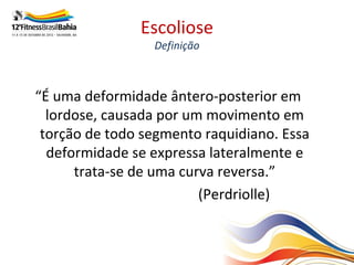 Escoliose
                 Definição



“É uma deformidade ântero-posterior em
  lordose, causada por um movimento em
 torção de todo segmento raquidiano. Essa
  deformidade se expressa lateralmente e
      trata-se de uma curva reversa.”
                         (Perdriolle)
 