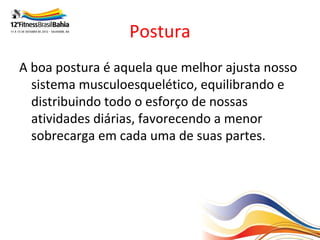 Postura
A boa postura é aquela que melhor ajusta nosso
  sistema musculoesquelético, equilibrando e
  distribuindo todo o esforço de nossas
  atividades diárias, favorecendo a menor
  sobrecarga em cada uma de suas partes.
 
