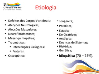 Etiologia

• Defeitos dos Corpos Vertebrais;   • Congênita;
• Afecções Neurológicas;            • Paralítica;
• Afecções Musculares;              • Estática;
• Neurofibromatoses;                • De Cicatrizes;
• Mesenquimopatias;                 • Antálgica;
• Traumáticas:                      • Doenças de Sistemas;
   • Intervenções Cirúrgicas;       • Histérica;
   • Fraturas.                      • Genética;
• Osteopática;                      • Idiopática (70 – 75%).
 