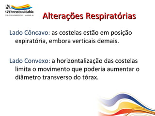 Alterações Respiratórias
Lado Côncavo: as costelas estão em posição
  expiratória, embora verticais demais.

Lado Convexo: a horizontalização das costelas
  limita o movimento que poderia aumentar o
  diâmetro transverso do tórax.
 