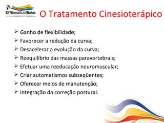 O Tratamento Cinesioterápico
 Ganho de flexibilidade;
 Favorecer a redução da curva;
 Desacelerar a evolução da curva;
 Reequilíbrio das massas paravertebrais;
 Efetuar uma reeducação neuromuscular;
 Criar automatismos subseqüentes;
 Oferecer meios de manutenção;
 Integração da correção postural.
 