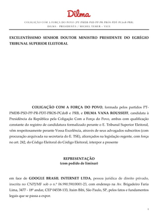 COLIGAÇÃO COM A FORÇA DO POVO (PT-PMDB-PSD-PP-PR-PROS -PDT-PCdoB-PRB) 
DILMA - PRESIDENTA / MICHEL TEMER – VICE 
1 
EXCELENTÍSSIMO SENHOR DOUTOR MINISTRO PRESIDENTE DO EGRÉGIO TRIBUNAL SUPERIOR ELEITORAL 
COLIGAÇÃO COM A FORÇA DO POVO, formada pelos partidos PT- PMDB-PSD-PP-PR-PDT-PROS-PCdoB e PRB, e DILMA VANA ROUSSEFF, candidata à Presidência da República pela Coligação Com a Força do Povo, ambas com qualificação constante do registro de candidatura formalizado perante o E. Tribunal Superior Eleitoral, vêm respeitosamente perante Vossa Excelência, através de seus advogados subscritos (com procuração arquivada na secretaria do E. TSE), alicerçados na legislação regente, com força no art. 242, do Código Eleitoral do Código Eleitoral, interpor a presente 
REPRESENTAÇÃO 
(com pedido de liminar) 
em face de GOOGLE BRASIL INTERNET LTDA, pessoa jurídica de direito privado, inscrita no CNPJ/MF sob o n.º 06.990.590/0001-23, com endereço na Av. Brigadeiro Faria Lima, 3477 - 18º andar, CEP 04538-133, Itaim Bibi, São Paulo, SP, pelos fatos e fundamentos legais que se passa a expor. 
 