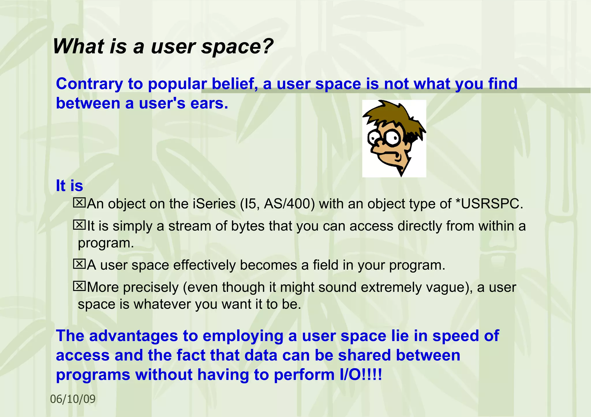Contrary to popular belief, a user space is not what you find between a user's ears. It is An object on the iSeries (I5, AS/400) with an object type of *USRSPC. It is simply a stream of bytes that you can access directly from within a program. A user space effectively becomes a field in your program. More precisely (even though it might sound extremely vague), a user space is whatever you want it to be. The advantages to employing a user space lie in speed of access and the fact that data can be shared between programs without having to perform I/O!!!! What is a user space? 
