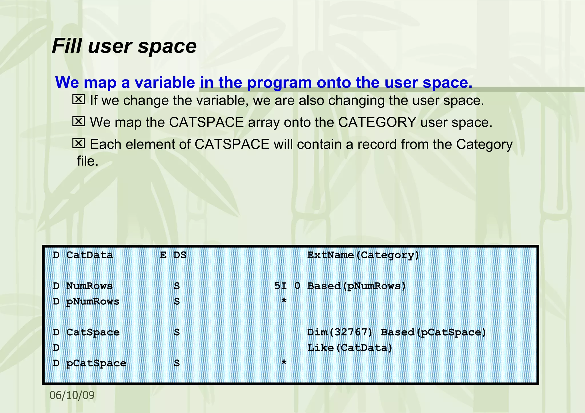 Fill user space D CatData E DS ExtName(Category) D NumRows S 5I 0 Based(pNumRows) D pNumRows S * D CatSpace S Dim(32767) Based(pCatSpace) D Like(CatData) D pCatSpace S * We map a variable in the program onto the user space. If we change the variable, we are also changing the user space. We map the CATSPACE array onto the CATEGORY user space. Each element of CATSPACE will contain a record from the Category file. 