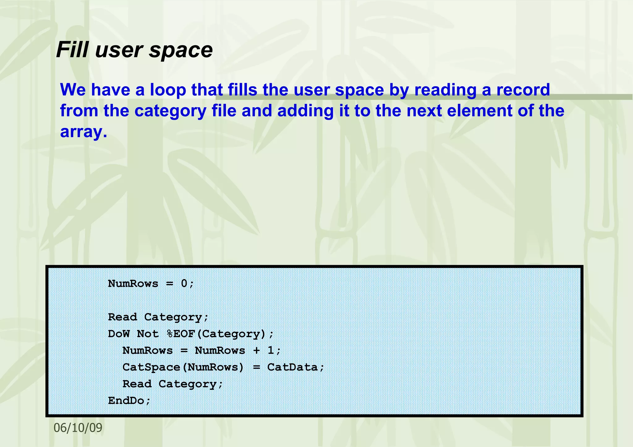 Fill user space NumRows = 0; Read Category; DoW Not %EOF(Category); NumRows = NumRows + 1; CatSpace(NumRows) = CatData; Read Category; EndDo; We have a loop that fills the user space by reading a record from the category file and adding it to the next element of the array. 