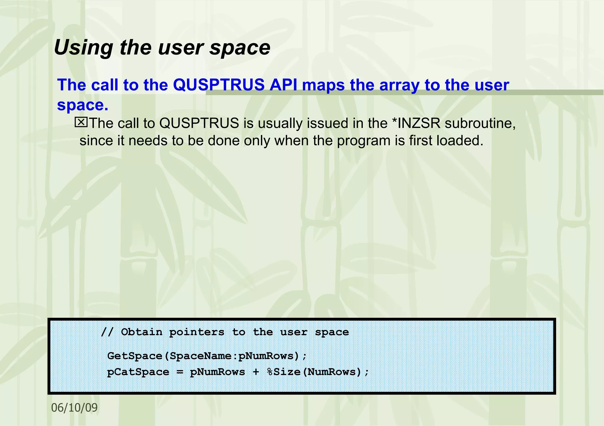 Using the user space // Obtain pointers to the user space GetSpace(SpaceName:pNumRows); pCatSpace = pNumRows + %Size(NumRows); The call to the QUSPTRUS API maps the array to the user space. The call to QUSPTRUS is usually issued in the *INZSR subroutine, since it needs to be done only when the program is first loaded. 