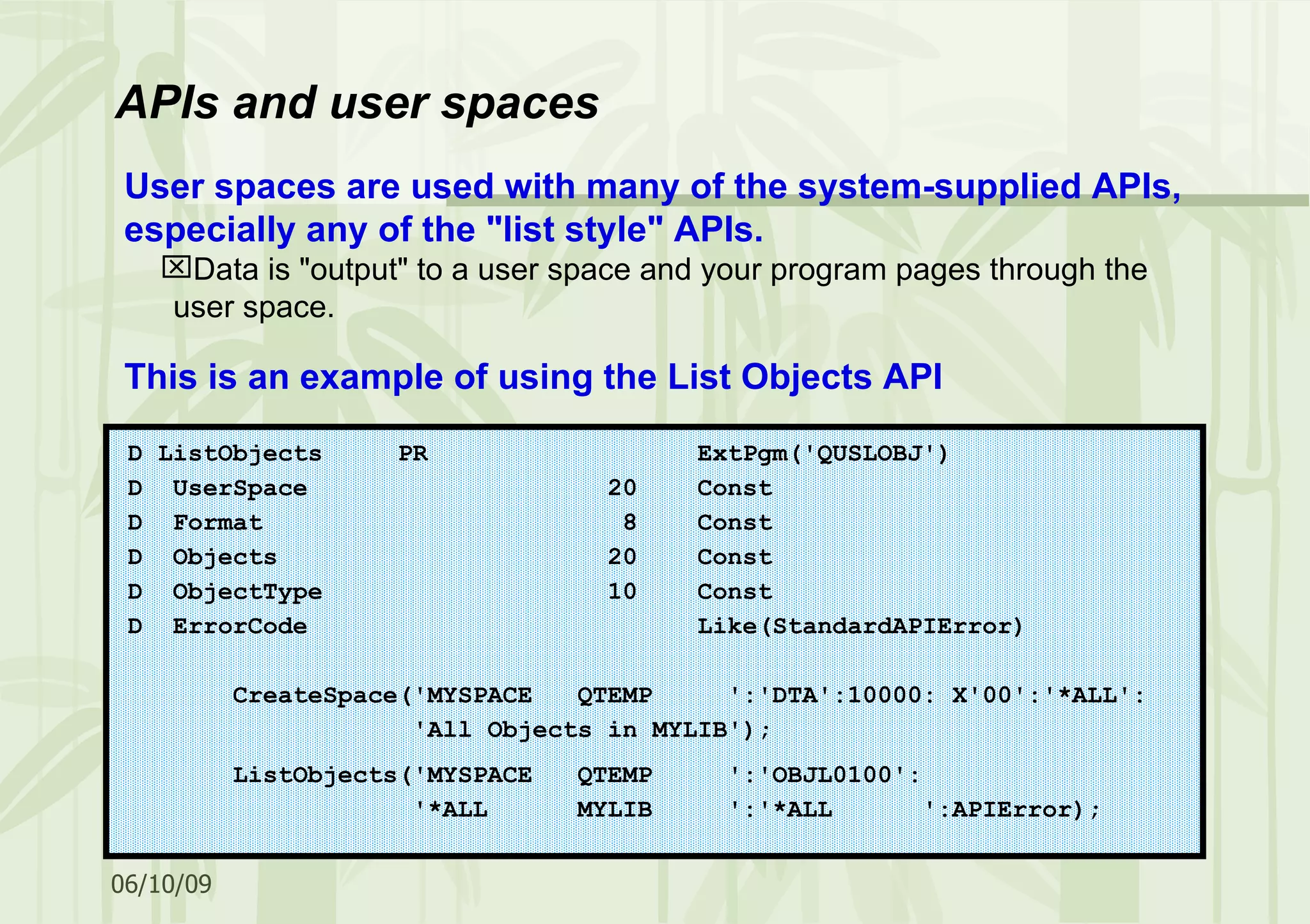 User spaces are used with many of the system-supplied APIs, especially any of the &quot;list style&quot; APIs. Data is &quot;output&quot; to a user space and your program pages through the user space. This is an example of using the List Objects API APIs and user spaces D ListObjects PR ExtPgm('QUSLOBJ') D UserSpace 20 Const D Format 8 Const D Objects 20 Const D ObjectType 10 Const D ErrorCode Like(StandardAPIError) CreateSpace('MYSPACE QTEMP ':'DTA':10000: X'00':'*ALL': 'All Objects in MYLIB'); ListObjects('MYSPACE QTEMP ':'OBJL0100': '*ALL MYLIB ':'*ALL ':APIError); 