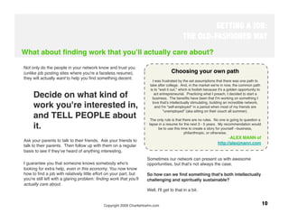 GETTING A JOB:
                                                                                            THE OLD-FASHIONED WAY
What about ﬁnding work that youʼll actually care about?

Not only do the people in your network know and trust you
(unlike job posting sites where you're a faceless resume),                          Choosing your own path
                                                                                                               
                                                                                                              
they will actually want to help you ﬁnd something decent. 
                                                                         I was frustrated by the set assumptions that there was one path to
                                                                       take after college.  And, in the market we're in now, the common path
                                                                       is to "wait it out," which is foolish because it's a golden opportunity to
     Decide on what kind of                                               act entrepreneurial.  Practicing what I preach, I decided to start a
                                                                         business.  The beneﬁts have been that I'm working on something I
                                                                         love that's intellectually stimulating, building an incredible network,
     work you're interested in,                                            and I'm "self-employed" in a period when most of my friends are
                                                                                "unemployed" (aka sitting on their couch all summer).
     and TELL PEOPLE about                                                                                     
                                                                                                              
                                                                       The only rule is that there are no rules.  No one is going to question a

     it. 
                                                            lapse in a resume for the next 3 - 5 years.  My recommendation would
                                                                             be to use this time to create a story for yourself --business,
                                                                                               philanthropic, or otherwise.
                                                                                                                         -  LEX MANN of
                                                                                                                          A
Ask your parents to talk to their friends. Ask your friends to
                                                                                                                   http://alexjmann.com
talk to their parents. Then follow up with them on a regular
basis to see if theyʼve heard of anything interesting. 
                                                                     Sometimes our network can present us with awesome
I guarantee you that someone knows somebody who's                    opportunities, but that's not always the case. 
looking for extra help, even in this economy. You now know
how to ﬁnd a job with relatively little effort on your part, but     So how can we ﬁnd something that's both intellectually
you're still left with a glaring problem: ﬁnding work that you'll    challenging and spiritually sustainable?
actually care about. 
                                                
                                                                     Well, I'll get to that in a bit.


                                             Copyright 2009 CharlieHoehn.com
                                                                       10
 