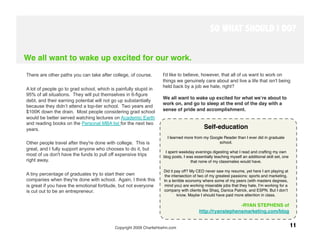 SO WHAT SHOULD I DO?


We all want to wake up excited for our work.

There are other paths you can take after college, of course.       I'd like to believe, however, that all of us want to work on
                                                                   things we genuinely care about and live a life that isn't being
                                                                   held back by a job we hate, right? 
A lot of people go to grad school, which is painfully stupid in
95% of all situations. They will put themselves in 6-figure
                                                                   We all want to wake up excited for what weʼre about to
debt, and their earning potential will not go up substantially
                                                                   work on, and go to sleep at the end of the day with a
because they didn’t attend a top-tier school. Two years and
$100K down the drain. Most people considering grad school          sense of pride and accomplishment.
would be better served watching lectures on Academic Earth
and reading books on the Personal MBA list for the next two
years.                                                                                    Self-education
                                                                                                      
                                                                                                     
                                                                      I learned more from my Google Reader than I ever did in graduate
Other people travel after they're done with college. This is                                     school. 
great, and I fully support anyone who chooses to do it, but
                                                                    I spent weekday evenings digesting what I read and crafting my own
most of us don't have the funds to pull off expensive trips        blog posts. I was essentially teaching myself an additional skill set, one
right away.                                                                        that none of my classmates would have.

                                                                    Did it pay off? My CEO never saw my resume, yet here I am playing at
A tiny percentage of graduates try to start their own               the intersection of two of my greatest passions: sports and marketing.
companies when they're done with school. Again, I think this        In a terrible economy where some of my peers (with masters degrees,
is great if you have the emotional fortitude, but not everyone      mind you) are working miserable jobs that they hate, Iʼm working for a
is cut out to be an entrepreneur.                                   company with clients like Shaq, Danica Patrick, and ESPN. But I donʼt
                                                                            know. Maybe I should have paid more attention in class.

                                                                                                          -RYAN STEPHENS of
                                                                                        http://ryanstephensmarketing.com/blog


                                           Copyright 2009 CharlieHoehn.com
                                                                     11
 