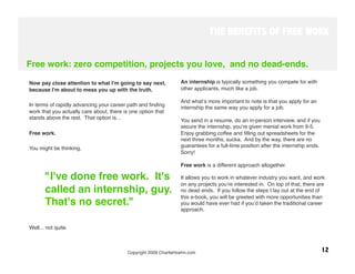 THE BENEFITS OF FREE WORK


Free work: zero competition, projects you love, and no dead-ends.
                                                                   
Now pay close attention to what I'm going to say next,            An internship is typically something you compete for with
because I'm about to mess you up with the truth.
                 other applicants, much like a job. 
 
                                                                  And whatʼs more important to note is that you apply for an
In terms of rapidly advancing your career path and ﬁnding
                                                                  internship the same way you apply for a job. 
work that you actually care about, there is one option that
stands above the rest. That option is… 
                          You send in a resume, do an in-person interview, and if you
                                                                  secure the internship, youʼre given menial work from 9-5.
Free work.
                                                       Enjoy grabbing coffee and ﬁlling out spreadsheets for the
  
                                                               next three months, sucka. And by the way, there are no
You might be thinking, 
                                          guarantees for a full-time position after the internship ends.
                                                                  Sorry!
                                                                   
                                                                  Free work is a different approach altogether. 

       "I've done free work. It's                                 It allows you to work in whatever industry you want, and work
                                                                  on any projects youʼre interested in. On top of that, there are
       called an internship, guy.                                 no dead ends. If you follow the steps I lay out at the end of
                                                                  this e-book, you will be greeted with more opportunities than
       That's no secret."
                                        you would have ever had if youʼd taken the traditional career
 
                                                                approach.


Well... not quite. 

 
                                          Copyright 2009 CharlieHoehn.com
                                                         12
 