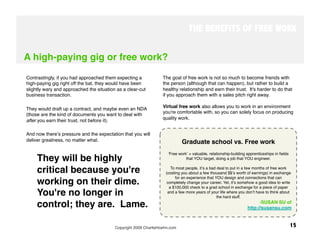 THE BENEFITS OF FREE WORK


A high-paying gig or free work?

Contrastingly, if you had approached them expecting a             The goal of free work is not so much to become friends with
high-paying gig right off the bat, they would have been           the person (although that can happen), but rather to build a
slightly wary and approached the situation as a clear-cut         healthy relationship and earn their trust. It's harder to do that
business transaction. 
                                           if you approach them with a sales pitch right away.

                                                                  Virtual free work also allows you to work in an environment
They would draft up a contract, and maybe even an NDA
                                                                  you're comfortable with, so you can solely focus on producing
(those are the kind of documents you want to deal with
                                                                  quality work. 
after you earn their trust, not before it).

And now thereʼs pressure and the expectation that you will
deliver greatness, no matter what. 
                                         Graduate school vs. Free work
                                                                      ʻFree workʼ = valuable, relationship-building apprenticeships in ﬁelds
     They will be highly                                                         that YOU target, doing a job that YOU engineer. 
                                                                                                           
                                                                                                          

     critical because you're                                            To most people, itʼs a bad deal to put in a few months of free work
                                                                    (costing you about a few thousand $$ʼs worth of earnings) in exchange
                                                                          for an experience that YOU design and connections that can
     working on their dime.                                          completely change your career. Yet, itʼs somehow a good idea to write
                                                                       a $100,000 check to a grad school in exchange for a piece of paper
     You're no longer in                                             and a few more years of your life where you donʼt have to think about
                                                                                                   the hard stuff.

     control; they are. Lame.
                                                                                           -  USAN SU of
                                                                                                                          S
                                                                                                                   http://susansu.com



                                          Copyright 2009 CharlieHoehn.com
                                                                 15
 