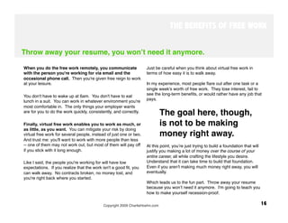 THE BENEFITS OF FREE WORK


Throw away your resume, you wonʼt need it anymore.

When you do the free work remotely, you communicate                 Just be careful when you think about virtual free work in
with the person you're working for via email and the                terms of how easy it is to walk away. 
occasional phone call. Then you're given free reign to work
at your leisure. 
                                                  In my experience, most people ﬂare out after one task or a
                                                                    single week's worth of free work. They lose interest, fail to
You don't have to wake up at 6am. You don't have to eat             see the long-term beneﬁts, or would rather have any job that
lunch in a suit. You can work in whatever environment you're        pays. 
most comfortable in. The only things your employer wants
are for you to do the work quickly, consistently, and correctly.
          The goal here, though, 
Finally, virtual free work enables you to work as much, or                 is not to be making
as little, as you want. You can mitigate your risk by doing
virtual free work for several people, instead of just one or two.          money right away. 
And trust me: you'll want to work with more people than less
-- one of them may not work out, but most of them will pay off      At this point, youʼre just trying to build a foundation that will
if you stick with it long enough.                                   justify you making a lot of money over the course of your
                                                                    entire career, all while crafting the lifestyle you desire.
Like I said, the people you're working for will have low            Understand that it can take time to build that foundation.
expectations. If you realize that the work isn't a good fit, you    Even if you aren't making much money right away, you will
can walk away. No contracts broken, no money lost, and              eventually.
you're right back where you started.                                 
                                                                    Which leads us to the fun part. Throw away your resume
                                                                    because you wonʼt need it anymore. I'm going to teach you
                                                                    how to make yourself recession-proof.

                                            Copyright 2009 CharlieHoehn.com
                                                            16
 