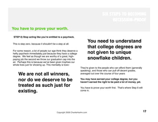 SIX STEPS TO BECOMING
                                                                                              RECESSION-PROOF
You have to prove your worth.
 
 STEP 0) Stop acting like you're entitled to a paycheck. 

This is step zero, because it shouldn't be a step at all. 
                                                                           You need to understand
                                                                           that college degrees are
For some reason, a lot of people our age think they deserve a
hefty paycheck immediately just because they have a college                not given to unique
degree. We feel as though we are worthy of a great, high-
paying job the second we throw our graduation cap into the                 snowﬂake children. 
air. Perhaps this is because weʼve been given trophies our
whole lives just for showing up. This mentality is toxic- 
                                                                    They're given to the people who can afford them (generally
                                                                    speaking), and those who can pull off decent grades,
     We are not all winners,                                        averaged out over the course of four years 

     nor do we deserve to be                                        You may have earned your college degree, but you
                                                                    haven't earned the right to be paid a lot of money, yet. 
     treated as such just for                                       You have to prove your worth ﬁrst. That's where Step 6 will
     existing.
                                                     come in.
                                                                     




                                            Copyright 2009 CharlieHoehn.com
                                                      17
 