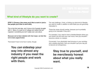 SIX STEPS TO BECOMING
                                                                                                RECESSION-PROOF
What kind of lifestyle do you want to create?

STEP 1) Choose a few areas you'd like to work in (and a             The real challenge, I think, is ﬁnding out what kind of lifestyle
few people you'd like to work with).                                you want to create in addition to what ﬁelds you are genuinely
                                                                    interested in. 
This is the first real step, and I know a lot of people struggle
with it. Many of us get out of college and realize that we          Those two areas should overlap, because you're probably
majored in something we don't really even care about.               going to be miserable if they don't. 

                                                                    For example, if you need to have a ﬂexible lifestyle where you
Because we've been labeled with that major, we feel like            can travel a lot and work your own hours, then you shouldn't
we've been pigeonholed. 
                                           become a doctor or a lawyer. 

That doesn't have to be how it works, though.
                      Conversely, if you absolutely need structure in your workday
                                                                    and a steady paycheck, then you shouldn't quit your day job
                                                                    to become an entrepreneur. 
     You can sidestep your
     way into almost any                                                   Stay true to yourself, and
     industry if you meet the                                              be mercilessly honest
     right people and work                                                 about what you really
     with them. 
                                                          want. 

                                            Copyright 2009 CharlieHoehn.com
                                                       18
 