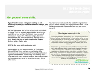 SIX STEPS TO BECOMING
                                                                                                 RECESSION-PROOF
Get yourself some skills.

If you know the career path you're walking on will                You need to have actual skills that are both in high demand
eventually squelch your interests or desired lifestyle, just      (in your desired industry) and slightly difﬁcult to learn. Youʼll
move on. 
                                                        be extremely valuable if your skill is both rare and in high
                                                                  demand.
You only get one life, and you are far too young to succumb
to misery. Fight for what you want while you're still in your
early 20's, so you can have the lifestyle you dreamed of                          The importance of skills
before you're in your 30's. The older we get, the more              David Ogilvy, the father of advertising, once asked a copywriter what
responsibilities and ﬁnancial obligations will drop into our       books he had read about advertising: "He told me that he had not read
laps. Now is the time to begin creating the life you                any; he preferred to rely on his own intuition. 'Suppose,' I asked, 'your
desire... before it's too late.
                                        gall bladder has to be removed this evening. Will you choose a
                                                                     surgeon who has read books on anatomy, or one who relies on his
                                                                                                    intuition?'"
STEP 2) Get some skills under your belt. 
                                                                 
                                                                                                          
                                                                     Nine months ago, I realized that I became the same employee that
                                                                    Oglivy hated. My dream was to create Internet marketing campaigns,
If your skill set on your resume consists of "Proﬁcient in             but my resume peaked at "Proﬁcient in Microsoft Ofﬁce," a paltry
Microsoft Ofﬁce," then you have no marketable skills.                 qualiﬁcation to dazzle employers. After several months of HTML to
Knowing how to create a document, format a PowerPoint, or          PHP tutorials, I've realized the immense power of mastering a technical
                                                                     skill-set. With the abundance of tutorials and resources online, it's a
organize a spreadsheet are not things you can brag about --
                                                                        sad fact that few people have the drive to teach themselves the
those are things every employer expects, like knowing how to         rudiments of their craft.  And just like Oglivy, employers will respect
pronounce your own name, or remaining continent during                                    those with the passion that do.
ofﬁce hours. 
                                                                                                     -MATT DANIELS of
                                                                                                                  http://mdaniels.com
                                
                               


                                          Copyright 2009 CharlieHoehn.com
                                                                  19
 