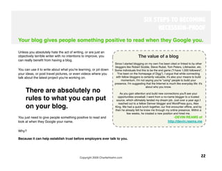 SIX STEPS TO BECOMING
                                                                                                   RECESSION-PROOF
Your blog gives people something positive to read when they Google you.

Unless you absolutely hate the act of writing, or are just an
objectively terrible writer with no intentions to improve, you                           The value of a blog
can really beneﬁt from having a blog. 
                                                                     Since I started blogging on my own I've been cited or linked to by other
                                                                     bloggers like Robert Scoble, Steve Rubel, Tom Peters, Lifehacker, etc.
You can use it to write about what you're learning, or jot down      Some individuals ﬁnd this to be the end game ("I have 1,000 followers",
your ideas, or post travel pictures, or even videos where you          "I've been on the homepage of Digg"). I argue that while connecting
talk about the latest project you're working on. 
                    with fellow bloggers is certainly valuable, it's also your means to build
                                                                           momentum. I'm not saying you're "using" people to build your
                                                                     presence, I'm suggesting that the Internet is much like everyday life: it's
                                                                                               about who you know.
     There are absolutely no                                                                               
                                                                                                          
                                                                          As you gain attention and build new connections you'll see your

     rules to what you can put                                          opportunities snowball. I went from a no-name blogger to a trusted
                                                                      source, which ultimately landed my dream job. Just over a year ago I
                                                                        reached out to a fellow Denver blogger and WordPress guru, Alex
     on your blog. 
                                                 King. We had a quick lunch together, our ﬁrst encounter ofﬂine, and by
                                                                     then he already felt he knew me through my online presence. Within a
                                                                                few weeks, he created a new position and hired me. 
You just need to give people something positive to read and                                                           -DEVIN REAMS of
look at when they Google your name. 
                                                                             http://devin.reams.me

Why? 

Because it can help establish trust before employers ever talk to you. 
 




                                            Copyright 2009 CharlieHoehn.com
                                                                   22
 