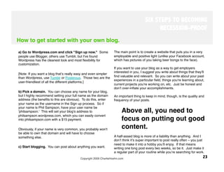SIX STEPS TO BECOMING
                                                                                             RECESSION-PROOF
How to get started with your own blog.
 
a) Go to Wordpress.com and click "Sign up now." Some             The main point is to create a website that puts you in a very
people use Blogger, others use Tumblr, but I've found            employable and positive light (unlike your Facebook account,
Wordpress has the cleanest look and most ﬂexibility for          which has pictures of you taking beer bongs to the face). 
customization. 
                                                                 If you want to use your blog as a way to get employers
                                                                 interested in you, I suggest you write about things that they'll
[Note: If you want a blog thatʼs really easy and even simpler
than Wordpress, use Tumblr or Posterous. Those two are the       ﬁnd valuable and relevant. So you can write about your past
                                                                 experiences in a particular ﬁeld, things you're learning about,
user-friendliest of all the different platforms.]
                                                                 current projects you're working on, etc. Just be honest and
 
                                                               donʼt over-inﬂate your accomplishments.
b) Pick a domain. You can choose any name for your blog,          
but I highly recommend setting your full name as the domain      An important thing to keep in mind, though, is the quality and
address (the beneﬁts to this are obvious). To do this, enter     frequency of your posts. 
your name as the username in the Sign up process. So if
your name is Phil Sampson, have your user name be
'philsampson.' This will set your blog's address to                    Above all, you need to
philsampson.wordpress.com, which you can easily convert
into philsampson.com with a $15 payment. 
                             focus on putting out good
Obviously, if your name is very common, you probably won't             content. 
be able to own that domain and will have to choose
something else.
                                                 A half-assed blog is more of a liability than anything. And I
                                                                 donʼt think itʼs super important to post really often – you just
 
                                                                 need to make it into a hobby youʼll enjoy. If that means
c) Start blogging. You can post about anything you want.
        writing one long post every two weeks, so be it. Just make it
                                                                 a regular part of your routine while youʼre searching for work.
                                         Copyright 2009 CharlieHoehn.com
                                                       23
 