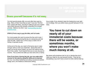 SIX STEPS TO BECOMING
                                                                                              RECESSION-PROOF
Brace yourself because itʼs not easy.

I've had several people offer me work after they read my           As an aside: If you decide to take the freelancing route right
blog. Many of them have flat-out said "I trust you" the first      out of college, then you better brace yourself because it's not
time I speak with them, and they’re willing to pay me a higher     easy. 
rate simply because they already understand my thought
process. Believe me when I say: having a blog can be a
powerful thing.
                                                                         You have to cut down on
STEP 4) Find a way to pay the bills, and cut costs.
                                                                         nearly all of your
For most people who want to pursue the free work route, I                immaterial costs because
recommend working during the day at a temporary job that
pays the bills. Either that, or find a way to make a lot of              there will be weeks, or
money in sporadic bursts.
                                                                         sometimes months,
At the end of the day, you need to find some way to make
enough cash to cover your expenses. Doing free work is                   where you won't make
great, but as the name implies, you won't be making money
from it for a while. You’ll need to find one or more sources of          much money at all. 
income. This is where the skills you have will come in handy.

                                                                   Big clients will sometimes bail on you or decide they don't
Even if you have a boring day job, you can make extra
                                                                   need your help for the next several months. That can be
income on the side by using the skills you've learned.             devastating if you don't have a bunch of other clients lined up.
For me, I do online marketing consulting, occasional website
design work, and freelance video/audio editing.

                                           Copyright 2009 CharlieHoehn.com
                                                      24
 