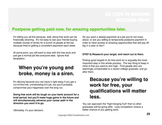 SIX STEPS TO BECOMING
                                                                                              RECESSION-PROOF
Postpone getting paid now, for amazing opportunities later.
I'm telling you all this because, well, doing free work can be     Do you want a steady paycheck at a job you're not crazy
ﬁnancially straining. It's not easy to see your friends buying     about, or are you willing to temporarily postpone payment in
multiple rounds of drinks for a bunch of people at the bar         order to have access to amazing opportunities that will pay off
because they're getting a consistent paycheck each week. 
         big in a year or two?

At some point, you will want to stop with the free work and
just get a normal job like everyone else. Ignore that              STEP 5) Research your target, and reach out to them.
temptation. 
                                                                   Picking good targets to do free work for is arguably the most
                                                                   important step in this whole process. The key thing to keep in
                                                                   mind is that you want to aim high. Find people who are
     When you're young and                                         seemingly unreachable to a recent college graduate, and go
                                                                   after them. 
     broke, money is a siren. 
Itʼs alluring because you can have it right away if you get a
                                                                          Because youʼre willing to
run-of-the-mill, uninteresting 9-5 job, but youʼll probably
compromise your happiness over the long run. 
                                                                          work for free, your
                                                                          qualiﬁcations will matter
Doing free work will be tough on your bank account for a
brief period, but you'll make huge gains in the future and                less. 
will simultaneously advance your career path in the
direction you want it to go. 
                                     You can approach the “high-hanging fruit” that no other
                                                                   graduates will be going after. Less competition means a
Ultimately, it's your decision.  
                                 better chance of you getting work.

                                           Copyright 2009 CharlieHoehn.com
                                                     25
 