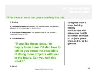 SIX STEPS TO BECOMING
                                                                                    RECESSION-PROOF
Write them an email that goes something like this.
  1. Greeting
                                                                                 Doing free work is
   
  2. Courteous introduction that shows your genuine interest and delicately
                                                                                 about building
  alludes to all the research youʼve done on them 
                              healthy
                                                                                 relationships with
  3. Several speciﬁc examples of free work you could do that will have a
  measurable impact on them
                                                     people you want to
                                                                                 learn from and work
  4. Your call-to-action: 
                                                      on projects youʼre
                                                                                 interested in. So be
         “If you like these ideas, Iʼm                                           genuine.
         happy to do them. Iʼd also love to
         talk to you about the possibility
         of doing more projects with you
         in the future. Can you talk this
         week?”
   
  5. Sign off 
                                       Copyright 2009 CharlieHoehn.com
                             27
 