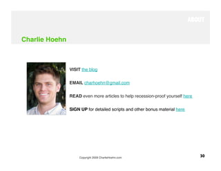 ABOUT


Charlie Hoehn



                 VISIT the blog


                 EMAIL charhoehn@gmail.com

                 READ even more articles to help recession-proof yourself here


                 SIGN UP for detailed scripts and other bonus material here




                      Copyright 2009 CharlieHoehn.com
                            30
 