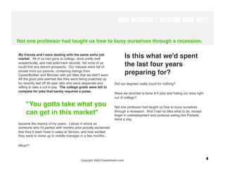 WHY WOULDN’T ANYONE HIRE ME?!


Not one professor had taught us how to buoy ourselves through a recession.

My friends and I were dealing with the same awful job
market. All of us had gone to college, done pretty well
                                                                         Is this what we'd spent
academically, and had solid track records. Yet none of us
could ﬁnd any decent prospects. Our inboxes were full of
                                                                         the last four years
emails from our parents, containing listings from
CareerBuilder and Monster with job titles that we didn't want.
                                                                         preparing for? 
All the good jobs seemed like they were being snatched up
by recently laid off 35-year olds who were desperate and          Did our degrees really count for nothing? 
willing to take a cut in pay. The college grads were left to
compete for jobs that barely required a pulse.
                                                                  Were we doomed to lame 9-5 jobs and hating our lives right
                                                                  out of college? 

     "You gotta take what you                                     Not one professor had taught us how to buoy ourselves
     can get in this market" 
                                    through a recession. And I had no idea what to do, except
                                                                  linger in unemployment and continue eating Hot Pockets
                                                                  twice a day. 
became the mantra of my peers. I stood in shock as                 
someone who I'd partied with months prior proudly exclaimed        
that they'd been hired in sales at Verizon, and how excited
they were to move up to middle manager in a few months... 

What?!
 
 
                                          Copyright 2009 CharlieHoehn.com
                                                     4
 