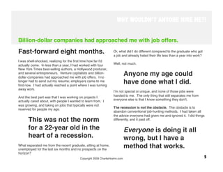 WHY WOULDN’T ANYONE HIRE ME?!


Billion-dollar companies had approached me with job offers.

Fast-forward eight months.
                                      Or, what did I do different compared to the graduate who got
                                                                 a job and already hated their life less than a year into work? 
 
                                                                  
I was shell-shocked, realizing for the ﬁrst time how far Iʼd
                                                                 Well, not much. 
actually come. In less than a year, I had worked with four
New York Times best-selling authors, a Hollywood producer,
and several entrepreneurs. Venture capitalists and billion-
dollar companies had approached me with job offers. I no
                                                                        Anyone my age could
longer had to send out my resume; employers came to me
ﬁrst now. I had actually reached a point where I was turning
                                                                        have done what I did. 
away work.
                                                                 Iʼm not special or unique, and none of those jobs were
 
                                                                 handed to me. The only thing that still separates me from
And the best part was that I was working on projects I
                                                                 everyone else is that I know something they donʼt.
actually cared about, with people I wanted to learn from. I
                                                                  
was growing, and taking on jobs that typically were not
                                                                 The recession is not the obstacle. The obstacle is to
reserved for people my age. 
                                                                 abandon conventional job-hunting methods. I had taken all
                                                                 the advice everyone had given me and ignored it. I did things
      This was not the norm                                      differently, and it paid off.
                                                                  
      for a 22-year old in the                                          Everyone is doing it all
      heart of a recession.
                                            wrong, but I have a
What separated me from the recent graduate, sitting at home,
unemployed for the last six months and no prospects on the
                                                                        method that works.
horizon? 
                                         Copyright 2009 CharlieHoehn.com
                                                       5
 