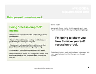 INTRODUCTION:
                                                                                   RECESSION-PROOF GRAD
Make yourself recession-proof.

                                                                  Sound good?

 Being "recession-proof"                                          My name is Charlie Hoehn. I'm 23 years old, and I made
                                                                  myself recession-proof within a year of graduating college.
 means:
  
 • The economy won't dictate what kind of job you think           
         
       
 you can have.
                                                                         Iʼm going to show you
 • You aren't forced into soul-sucking work that causes
 you to hate your life in your early 20's.
                              how to make yourself
 • You can work with people who are a lot smarter than                   recession-proof. 
 you and actually continue learning and growing.
                                                                  
         
     
 • You can work on projects that you truly care about.
                                                                  Apply the principles I used, and you'll soon ﬁnd yourself with
 • And most of all, it means you have greater control over        more opportunities at your feet than you ever thought
 what type of lifestyle you ultimately want to create for         possible.
 yourself.

                                                                   




                                      Copyright 2009 CharlieHoehn.com
                                                       6
 