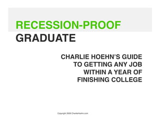 RECESSION-PROOF
GRADUATE
        CHARLIE HOEHNʼS GUIDE
           TO GETTING ANY JOB
              WITHIN A YEAR OF
            FINISHING COLLEGE 




     Copyright 2009 CharlieHoehn.com
 